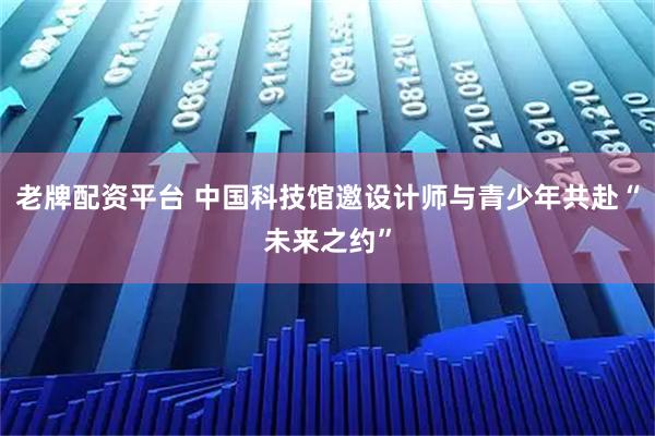 老牌配资平台 中国科技馆邀设计师与青少年共赴“未来之约”