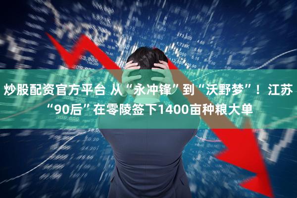 炒股配资官方平台 从“永冲锋”到“沃野梦”！江苏“90后”在零陵签下1400亩种粮大单
