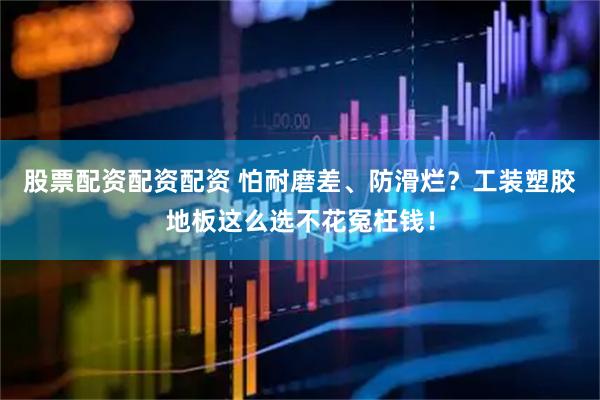 股票配资配资配资 怕耐磨差、防滑烂？工装塑胶地板这么选不花冤枉钱！