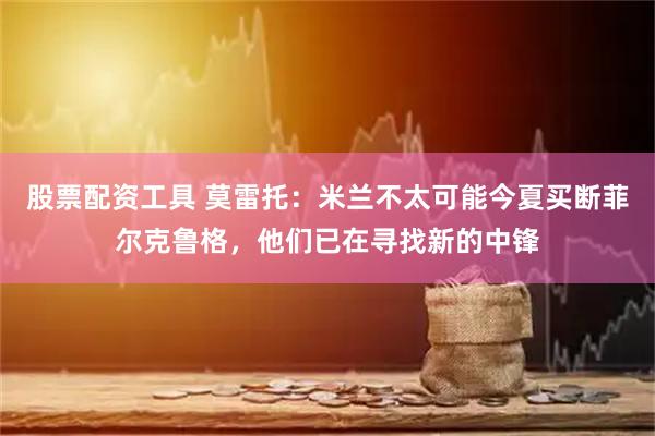 股票配资工具 莫雷托：米兰不太可能今夏买断菲尔克鲁格，他们已在寻找新的中锋