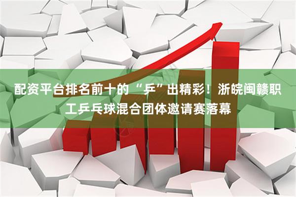 配资平台排名前十的 “乒”出精彩！浙皖闽赣职工乒乓球混合团体邀请赛落幕