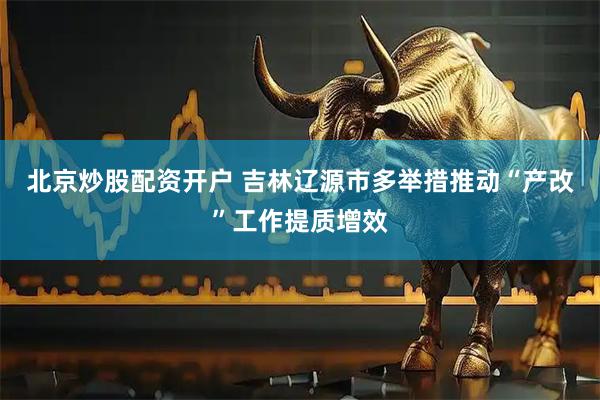 北京炒股配资开户 吉林辽源市多举措推动“产改”工作提质增效