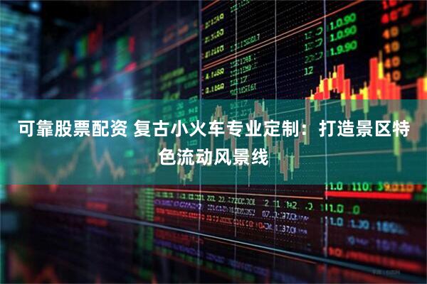可靠股票配资 复古小火车专业定制：打造景区特色流动风景线