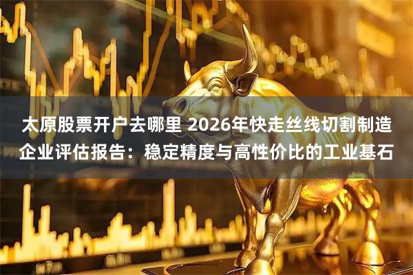 太原股票开户去哪里 2026年快走丝线切割制造企业评估报告：稳定精度与高性价比的工业基石