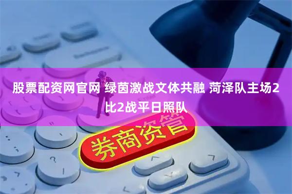 股票配资网官网 绿茵激战文体共融 菏泽队主场2比2战平日照队