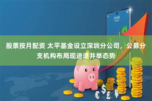 股票按月配资 太平基金设立深圳分公司，公募分支机构布局现进退并举态势