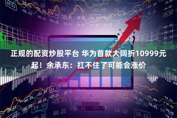 正规的配资炒股平台 华为首款大阔折10999元起！余承东：扛不住了可能会涨价