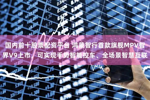 国内前十股票配资平台 鸿蒙智行首款旗舰MPV智界V9上市，可实现手势智能控车、全场景智慧互联