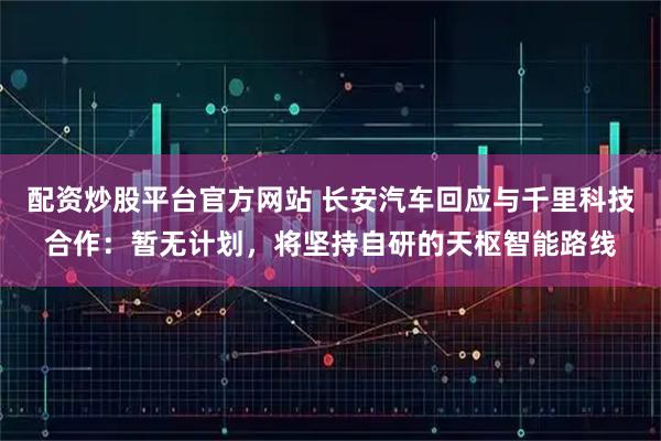 配资炒股平台官方网站 长安汽车回应与千里科技合作：暂无计划，将坚持自研的天枢智能路线