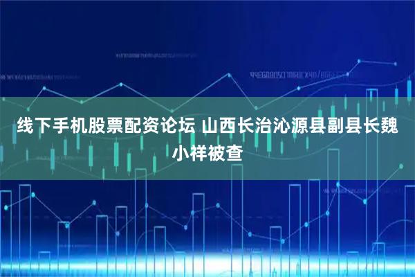 线下手机股票配资论坛 山西长治沁源县副县长魏小祥被查