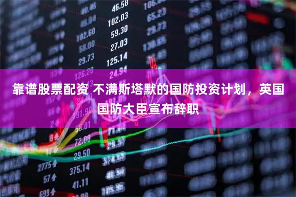 靠谱股票配资 不满斯塔默的国防投资计划，英国国防大臣宣布辞职
