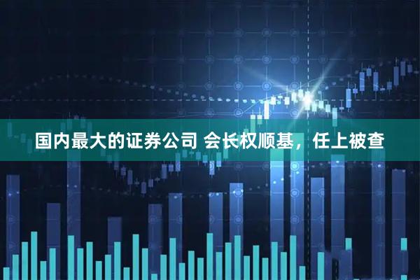 国内最大的证券公司 会长权顺基，任上被查